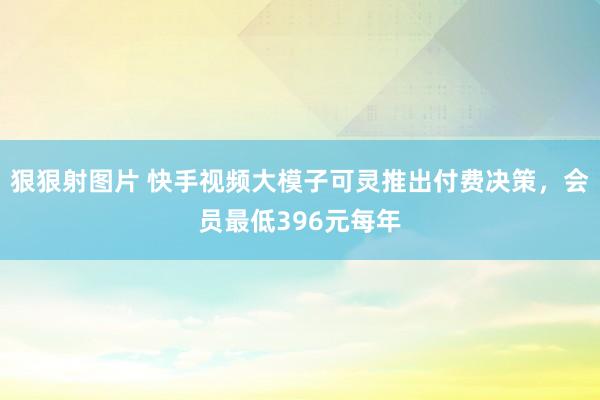 狠狠射图片 快手视频大模子可灵推出付费决策，会员最低396元每年