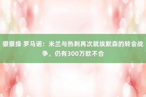 狠狠操 罗马诺：米兰与热刺再次就埃默森的转会战争，仍有300万欧不合