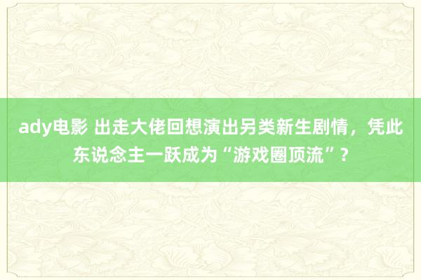 ady电影 出走大佬回想演出另类新生剧情，凭此东说念主一跃成为“游戏圈顶流”？