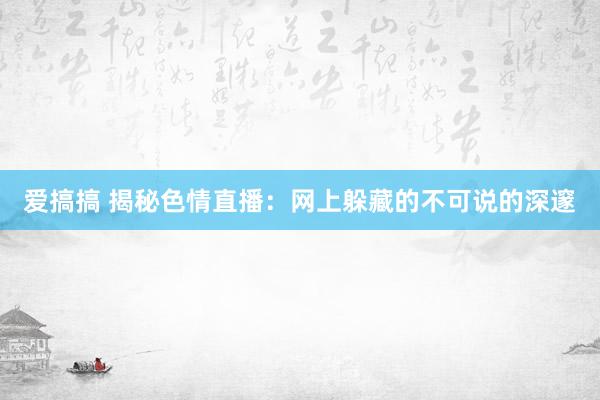 爱搞搞 揭秘色情直播：网上躲藏的不可说的深邃