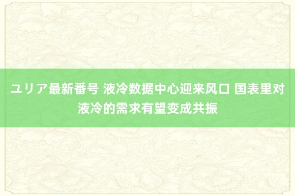 ユリア最新番号 液冷数据中心迎来风口 国表里对液冷的需求有望变成共振