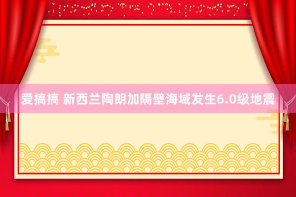 爱搞搞 新西兰陶朗加隔壁海域发生6.0级地震