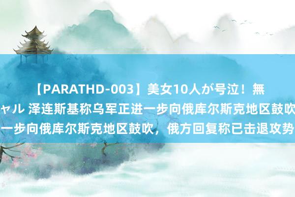 【PARATHD-003】美女10人が号泣！無理やり連続中○しスペシャル 泽连斯基称乌军正进一步向俄库尔斯克地区鼓吹，俄方回复称已击退攻势