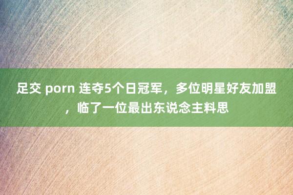 足交 porn 连夺5个日冠军，多位明星好友加盟，临了一位最出东说念主料思