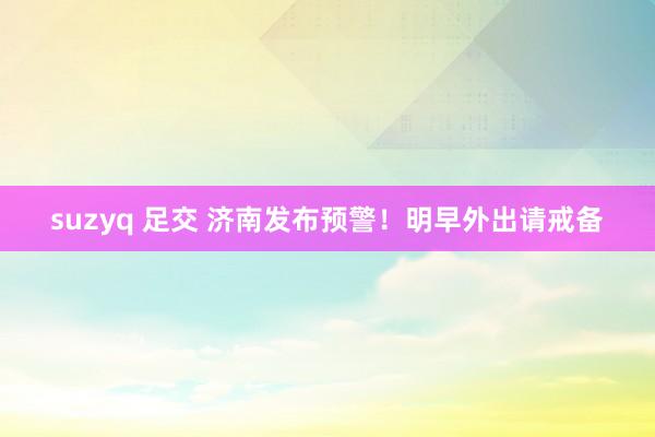 suzyq 足交 济南发布预警！明早外出请戒备