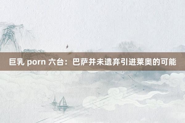 巨乳 porn 六台：巴萨并未遗弃引进莱奥的可能