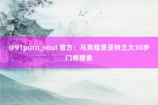 @91porn_soul 官方:马竞租赁亚特兰大30岁门将穆索