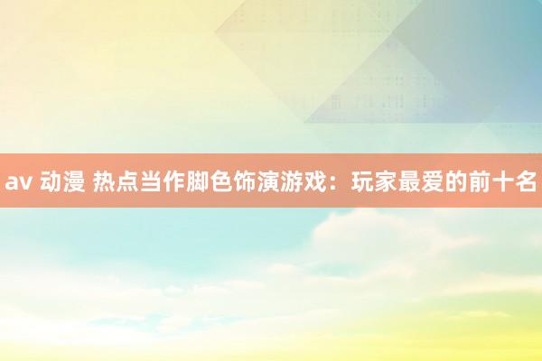 av 动漫 热点当作脚色饰演游戏：玩家最爱的前十名