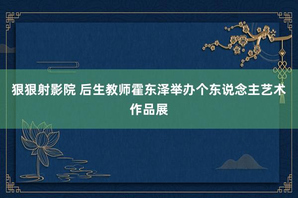 狠狠射影院 后生教师霍东泽举办个东说念主艺术作品展