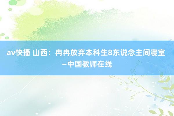 av快播 山西：冉冉放弃本科生8东说念主间寝室 —中国教师在线