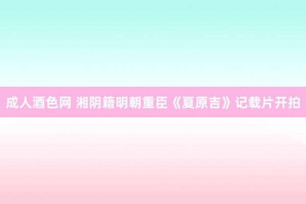 成人酒色网 湘阴籍明朝重臣《夏原吉》记载片开拍