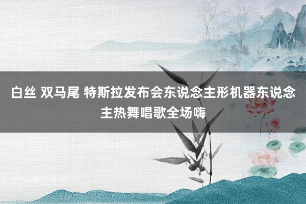 白丝 双马尾 特斯拉发布会东说念主形机器东说念主热舞唱歌全场嗨