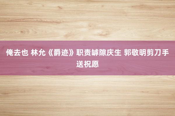 俺去也 林允《爵迹》职责罅隙庆生 郭敬明剪刀手送祝愿