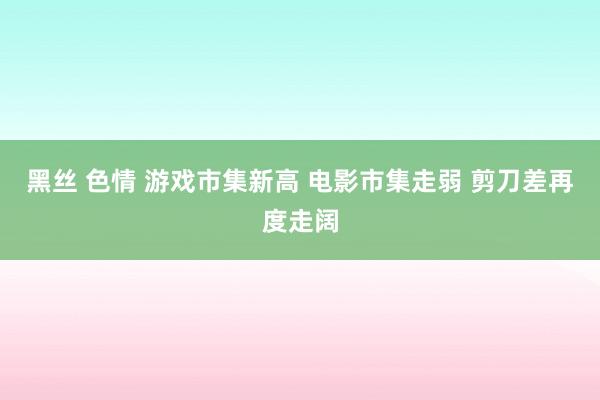 黑丝 色情 游戏市集新高 电影市集走弱 剪刀差再度走阔