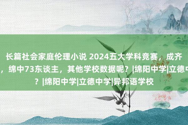 长篇社会家庭伦理小说 2024五大学科竞赛，成齐七中127东谈主，绵中73东谈主，其他学校数据呢？|绵阳中学|立德中学|异邦语学校