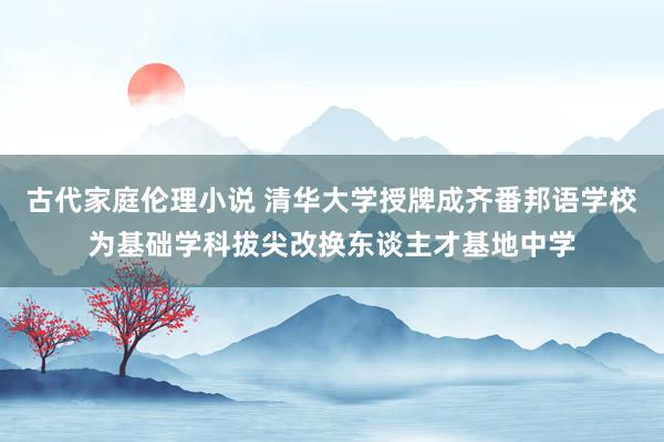 古代家庭伦理小说 清华大学授牌成齐番邦语学校为基础学科拔尖改换东谈主才基地中学
