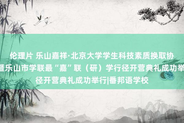 伦理片 乐山嘉祥·北京大学学生科技素质换取协会芽盼冬令营暨乐山市学联最“嘉”联（研）学行径开营典礼成功举行|番邦语学校
