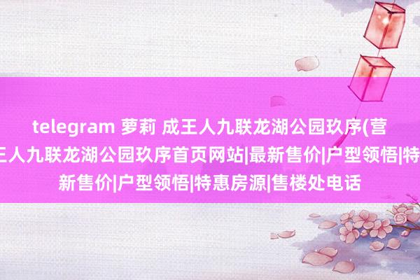 telegram 萝莉 成王人九联龙湖公园玖序(营销中心)接待您|成王人九联龙湖公园玖序首页网站|最新售价|户型领悟|特惠房源|售楼处电话