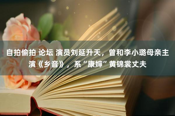 自拍偷拍 论坛 演员刘延升天，曾和李小璐母亲主演《乡音》，系“康婶”黄锦裳丈夫