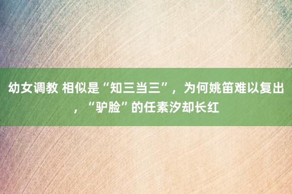 幼女调教 相似是“知三当三”，为何姚笛难以复出，“驴脸”的任素汐却长红
