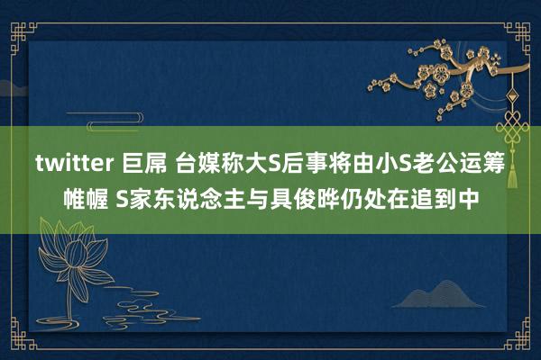 twitter 巨屌 台媒称大S后事将由小S老公运筹帷幄 S家东说念主与具俊晔仍处在追到中