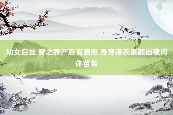 幼女白丝 曾之乔产后首晒照 身穿寝衣素颜出镜肉体苗条