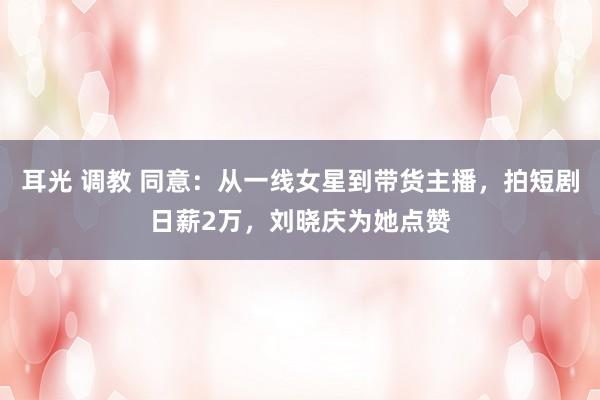 耳光 调教 同意：从一线女星到带货主播，拍短剧日薪2万，刘晓庆为她点赞