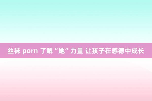丝袜 porn 了解“她”力量 让孩子在感德中成长