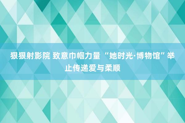 狠狠射影院 致意巾帼力量 “她时光·博物馆”举止传递爱与柔顺