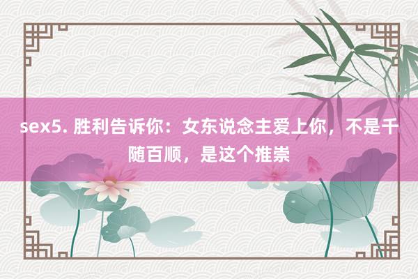 sex5. 胜利告诉你：女东说念主爱上你，不是千随百顺，是这个推崇