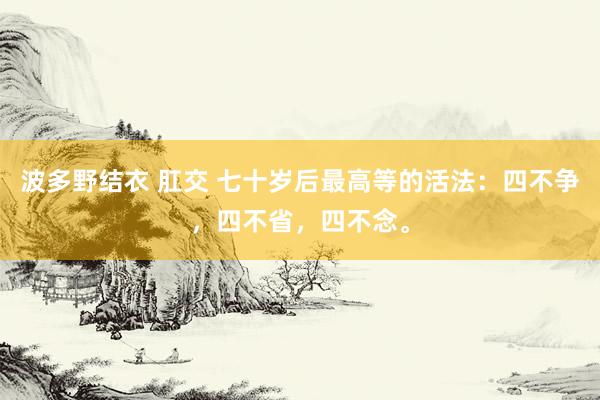 波多野结衣 肛交 七十岁后最高等的活法：四不争，四不省，四不念。