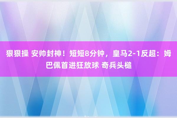 狠狠操 安帅封神！短短8分钟，皇马2-1反超：姆巴佩首进狂放球 奇兵头槌