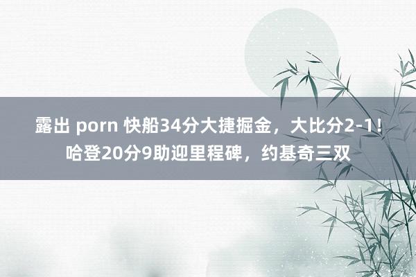 露出 porn 快船34分大捷掘金，大比分2-1！哈登20分9助迎里程碑，约基奇三双