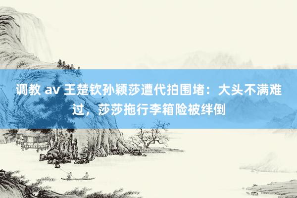 调教 av 王楚钦孙颖莎遭代拍围堵：大头不满难过，莎莎拖行李箱险被绊倒