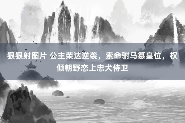 狠狠射图片 公主荣达逆袭，索命驸马篡皇位，权倾朝野恋上忠犬侍卫