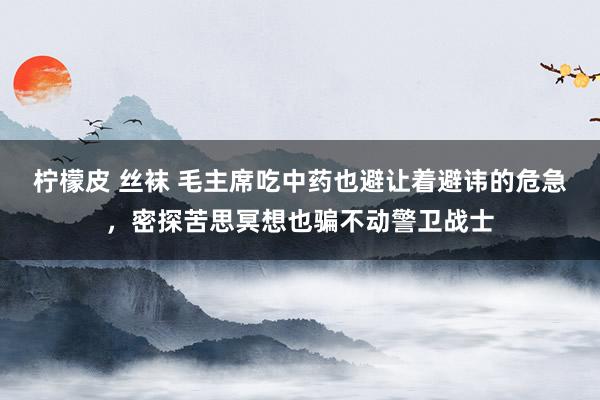 柠檬皮 丝袜 毛主席吃中药也避让着避讳的危急，密探苦思冥想也骗不动警卫战士