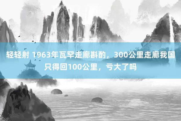 轻轻射 1963年瓦罕走廊斟酌，300公里走廊我国只得回100公里，亏大了吗