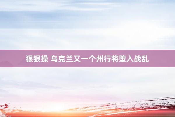 狠狠操 乌克兰又一个州行将堕入战乱
