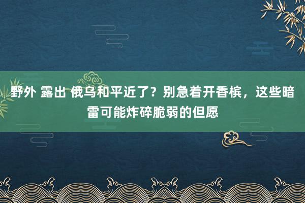 野外 露出 俄乌和平近了？别急着开香槟，这些暗雷可能炸碎脆弱的但愿