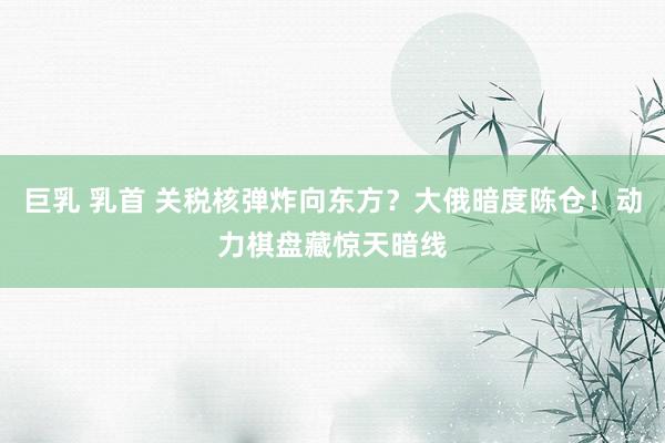 巨乳 乳首 关税核弹炸向东方？大俄暗度陈仓！动力棋盘藏惊天暗线