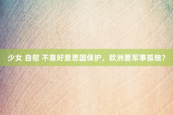 少女 自慰 不靠好意思国保护，欧洲要军事孤独？