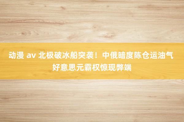 动漫 av 北极破冰船突袭！中俄暗度陈仓运油气 好意思元霸权惊现弊端