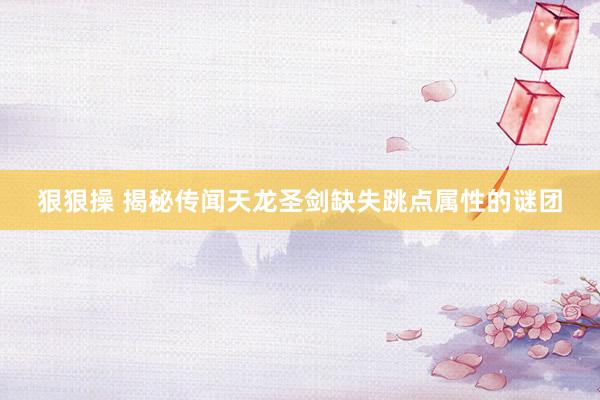 狠狠操 揭秘传闻天龙圣剑缺失跳点属性的谜团