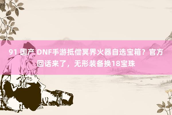 91 国产 DNF手游抵偿冥界火器自选宝箱？官方回话来了，无形装备换18宝珠