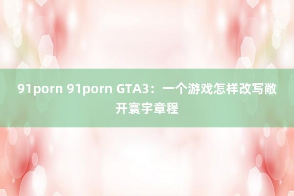 91porn 91porn GTA3：一个游戏怎样改写敞开寰宇章程