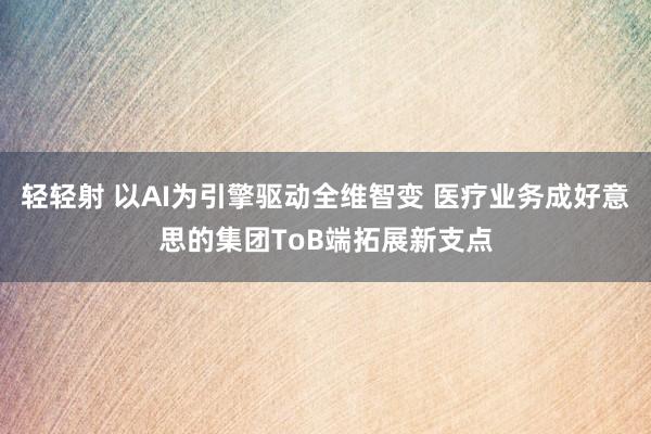 轻轻射 以AI为引擎驱动全维智变 医疗业务成好意思的集团ToB端拓展新支点