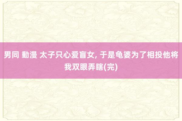 男同 動漫 太子只心爱盲女， 于是龟婆为了相投他将我双眼弄瞎(完)