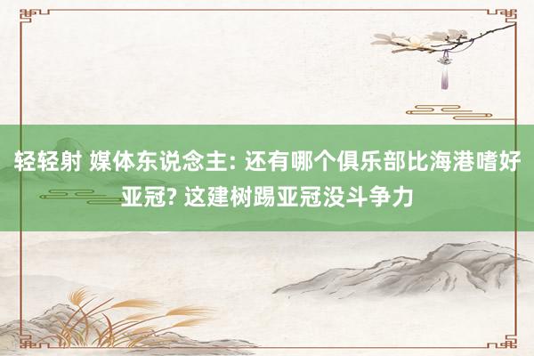 轻轻射 媒体东说念主: 还有哪个俱乐部比海港嗜好亚冠? 这建树踢亚冠没斗争力