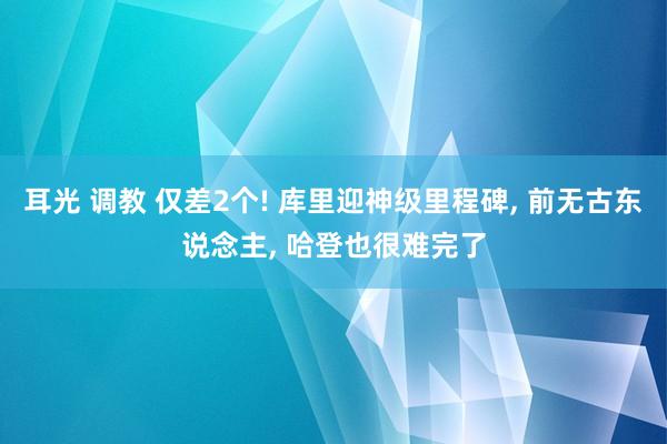 耳光 调教 仅差2个! 库里迎神级里程碑， 前无古东说念主， 哈登也很难完了