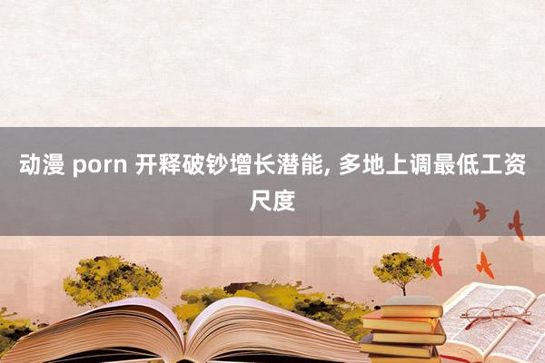 动漫 porn 开释破钞增长潜能， 多地上调最低工资尺度